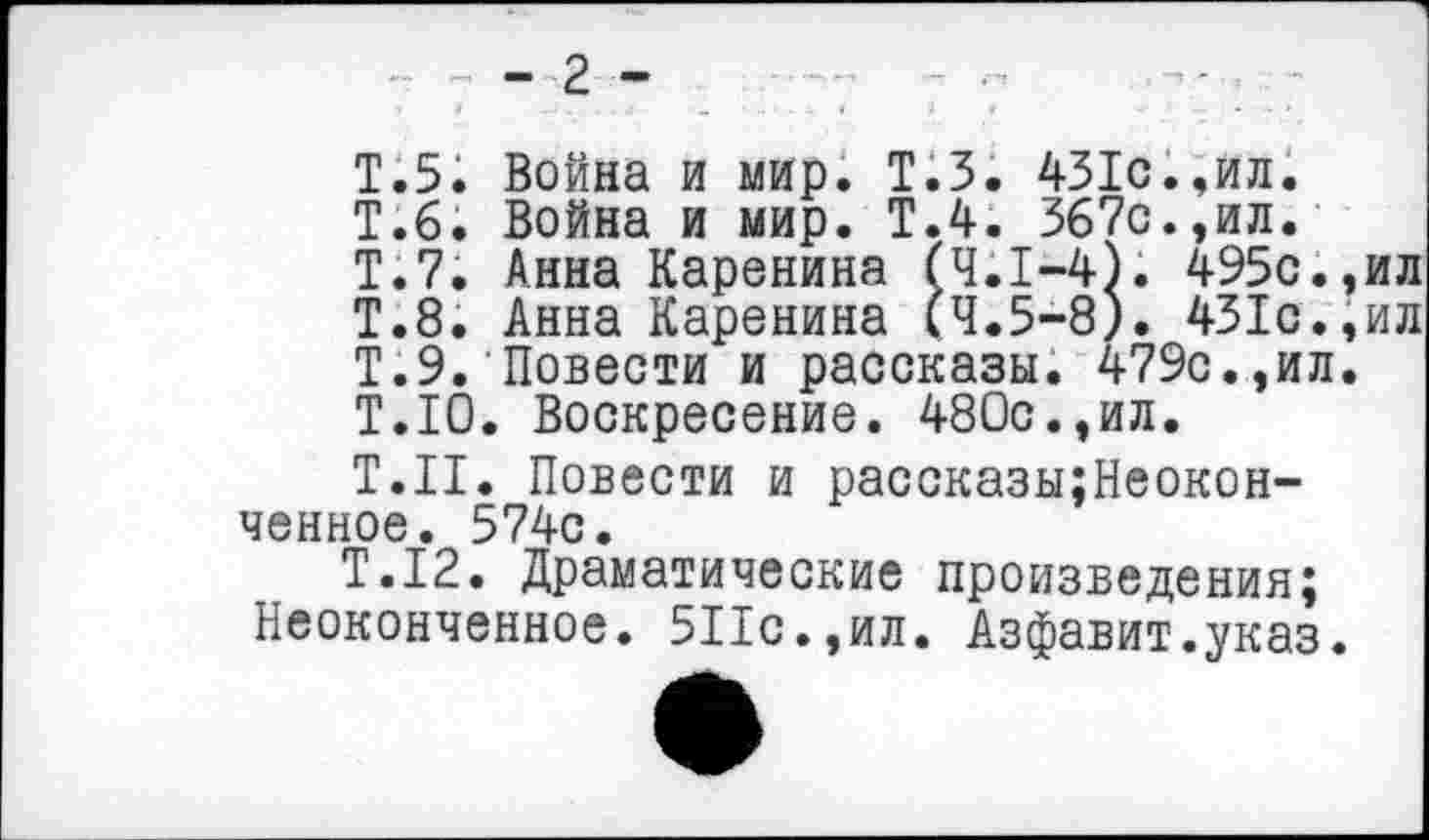 ﻿- 2 -
Т.5. Война и мир. Т.З. 431с.,ил.
Т.б. Война и мир. Т.4. 367с.,ил.
Т.7. Анна Каренина <4.1—4). 495с.,ил
Т.8. Анна Каренина <4.5—8). 431с.,ил
Т.9. Повести и рассказы. 479с.,ил.
Т.10. Воскресение. 480с.,ил.
Т.Н. Повести и рассказы;Неокон-ченное. 574с.
Т.12. Драматические произведения;
Неоконченное. 5Пс.,ил. Азфавит.указ.